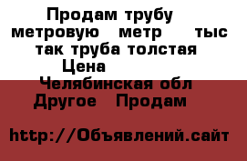 Продам трубу 12 метровую, 1метр 1,5 тыс, так труба толстая › Цена ­ 18 000 - Челябинская обл. Другое » Продам   